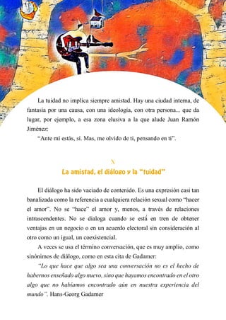 La tuidad no implica siempre amistad. Hay una ciudad interna, de
fantasía por una causa, con una ideología, con otra persona... que da
lugar, por ejemplo, a esa zona elusiva a la que alude Juan Ramón
Jiménez:
“Ante mí estás, sí. Mas, me olvido de ti, pensando en ti”.
X
LA AMISTAD, EL DIÁLOGO Y LA “TUIDAD”
El diálogo ha sido vaciado de contenido. Es una expresión casi tan
banalizada como la referencia a cualquiera relación sexual como “hacer
el amor”. No se “hace” el amor y, menos, a través de relaciones
intrascendentes. No se dialoga cuando se está́ en tren de obtener
ventajas en un negocio o en un acuerdo electoral sin consideración al
otro como un igual, un coexistencial.
A veces se usa el término conversación, que es muy amplio, como
sinónimos de diálogo, como en esta cita de Gadamer:
“Lo que hace que algo sea una conversación no es el hecho de
habernos enseñado algo nuevo, sino que hayamos encontrado en el otro
algo que no habíamos encontrado aún en nuestra experiencia del
mundo”. Hans-Georg Gadamer
 