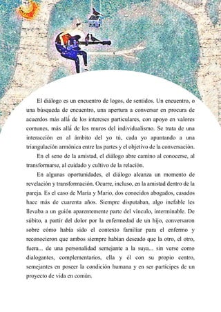 El diálogo es un encuentro de logos, de sentidos. Un encuentro, o
una búsqueda de encuentro, una apertura a conversar en procura de
acuerdos más allá́ de los intereses particulares, con apoyo en valores
comunes, más allá́ de los muros del individualismo. Se trata de una
interacción en al ámbito del yo tú, cada yo apuntando a una
triangulación armónica entre las partes y el objetivo de la conversación.
En el seno de la amistad, el diálogo abre camino al conocerse, al
transformarse, al cuidado y cultivo de la relación.
En algunas oportunidades, el diálogo alcanza un momento de
revelación y transformación. Ocurre, incluso, en la amistad dentro de la
pareja. Es el caso de María y Mario, dos conocidos abogados, casados
hace más de cuarenta años. Siempre disputaban, algo inefable les
llevaba a un guión aparentemente parte del vínculo, interminable. De
súbito, a partir del dolor por la enfermedad de un hijo, conversaron
sobre cómo había sido el contexto familiar para el enfermo y
reconocieron que ambos siempre habían deseado que la otro, el otro,
fuera... de una personalidad semejante a la suya... sin verse como
dialogantes, complementarios, ella y él con su propio centro,
semejantes en poseer la condición humana y en ser partícipes de un
proyecto de vida en común.
 