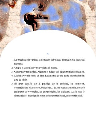 XI
1. La prueba de la verdad, la bondad y la belleza, alcanzables a la escala
humana.
2. Utopía y ucronía diversa y fiel a sí misma.
3. Concreta y fantástica. Alcanza el fulgor del descubrimiento mágico.
4. Llama a vivirla como un arte. La amistad es una parte importante del
arte de vivir.
5. El gran desafío de la práctica de la amistad, su intuición,
comprensión, valoración, búsqueda... es, en buena armonía, dejarse
guiar por las vivencias, las experiencias, los diálogos y, a la vez, ir
formándose, asumiendo junto a su espontaneidad, su complejidad.
 