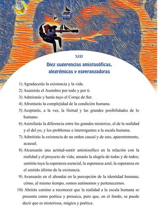 XIII
DIEZ SUGERENCIAS AMISTOSÓFICAS,
ALEGRÉMICAS Y ESPERANZADORAS
1) Agradecerás la existencia y la vida.
2) Asumirás el Asombro por todo y por ti.
3) Admirarás y harás tuyo el Coraje de Ser.
4) Afrontarás la complejidad de la condición humana.
5) Aceptarás, a la vez, la finitud y las grandes posibilidades de lo
humano.
6) Asimilarás la diferencia entre los grandes misterios, el de la realidad
y el del yo, y los problemas e interrogantes a la escala humana.
7) Admitirás la existencia de un orden causal y de uno, aparentemente,
acausal.
8) Alcanzarás una actitud-sentir amistosófico en la relación con la
realidad y el proyecto de vida; amarás la alegría de todas y de todos;
sentirás tuya la esperanza esencial, la esperanza azul, la esperanza en
el sentido último de la existencia.
9) Avanzarás en el ahondar en la percepción de la identidad humana;
cómo, al mismo tiempo, somos autónomos y pertenecemos.
10) Abrirás camino a reconocer que la realidad a la escala humana se
presenta como poética y prosaica, pero que, en el fondo, se puede
decir que es misteriosa, mágica y poética.
 