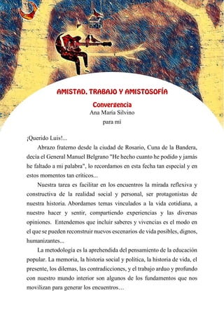 XV
AMISTAD, TRABAJO Y AMISTOSOFÍA
Convergencia
Ana María Silvino
para mí
¡Querido Luis!...
Abrazo fraterno desde la ciudad de Rosario, Cuna de la Bandera,
decía el General Manuel Belgrano "He hecho cuanto he podido y jamás
he faltado a mi palabra", lo recordamos en esta fecha tan especial y en
estos momentos tan críticos...
Nuestra tarea es facilitar en los encuentros la mirada reflexiva y
constructiva de la realidad social y personal, ser protagonistas de
nuestra historia. Abordamos temas vinculados a la vida cotidiana, a
nuestro hacer y sentir, compartiendo experiencias y las diversas
opiniones. Entendemos que incluir saberes y vivencias es el modo en
el que se pueden reconstruir nuevos escenarios de vida posibles, dignos,
humanizantes...
La metodología es la aprehendida del pensamiento de la educación
popular. La memoria, la historia social y política, la historia de vida, el
presente, los dilemas, las contradicciones, y el trabajo arduo y profundo
con nuestro mundo interior son algunos de los fundamentos que nos
movilizan para generar los encuentros…
 