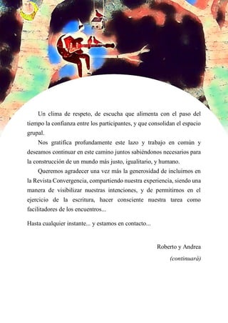 Un clima de respeto, de escucha que alimenta con el paso del
tiempo la confianza entre los participantes, y que consolidan el espacio
grupal.
Nos gratifica profundamente este lazo y trabajo en común y
deseamos continuar en este camino juntos sabiéndonos necesarios para
la construcción de un mundo más justo, igualitario, y humano.
Queremos agradecer una vez más la generosidad de incluirnos en
la Revista Convergencia, compartiendo nuestra experiencia, siendo una
manera de visibilizar nuestras intenciones, y de permitirnos en el
ejercicio de la escritura, hacer consciente nuestra tarea como
facilitadores de los encuentros...
Hasta cualquier instante... y estamos en contacto...
Roberto y Andrea
(continuará)
 