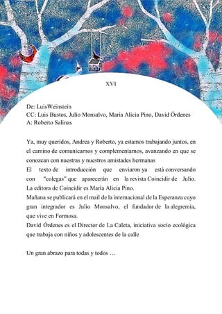 XVI
De: LuisWeinstein
CC: Luis Bustos, Julio Monsalvo, María Alicia Pino, David Órdenes
A: Roberto Salinas
Ya, muy queridos, Andrea y Roberto, ya estamos trabajando juntos, en
el camino de comunicarnos y complementarnos, avanzando en que se
conozcan con nuestras y nuestros amistades hermanas
El texto de introducción que enviaron ya está conversando
con "colegas” que aparecerán en la revista Coincidir de Julio.
La editora de Coincidir es María Alicia Pino.
Mañana se publicará en el mail de la internacional de la Esperanza cuyo
gran integrador es Julio Monsalvo, el fundador de la alegremia,
que vive en Formosa.
David Órdenes es el Director de La Caleta, iniciativa socio ecológica
que trabaja con niños y adolescentes de la calle
Un gran abrazo para todas y todos …
 
