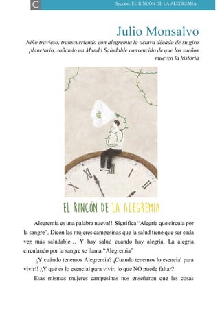 Julio Monsalvo
Niño travieso, transcurriendo con alegremia la octava década de su giro
planetario, soñando un Mundo Saludable convencido de que los sueños
mueven la historia
EL RINCÓN DE LA ALEGREMIA
Alegremia es una palabra nueva!! Significa “Alegría que circula por
la sangre”. Dicen las mujeres campesinas que la salud tiene que ser cada
vez más saludable… Y hay salud cuando hay alegría. La alegría
circulando por la sangre se llama “Alegremia”
¿Y cuándo tenemos Alegremia? ¡Cuando tenemos lo esencial para
vivir!! ¿Y qué es lo esencial para vivir, lo que NO puede faltar?
Esas mismas mujeres campesinas nos enseñaron que las cosas
C Sección: EL RINCÓN DE LA ALEGREMIA
EL RINCÓN DE LA ALEGREMIA
 