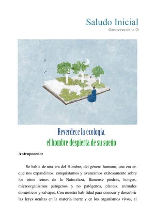 Saludo Inicial
Genoveva de la O
VI
REVERDECE LA ECOLOGÍA,
EL HOMBRE DESPIERTA DE SU SUEÑO
Antropoceno:
Se habla de una era del Hombre, del género humano, una era en
que nos expandimos, conquistamos y avanzamos exitosamente sobre
los otros reinos de la Naturaleza, llámense piedras, hongos,
microorganismos patógenos y no patógenos, plantas, animales
domésticos y salvajes. Con nuestra habilidad para conocer y descubrir
las leyes ocultas en la materia inerte y en los organismos vivos, al
 