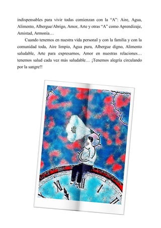 indispensables para vivir todas comienzan con la “A”: Aire, Agua,
Alimento, Albergue/Abrigo, Amor, Arte y otras “A” como Aprendizaje,
Amistad, Armonía…
Cuando tenemos en nuestra vida personal y con la familia y con la
comunidad toda, Aire limpio, Agua pura, Albergue digno, Alimento
saludable, Arte para expresarnos, Amor en nuestras relaciones…
tenemos salud cada vez más saludable… ¡Tenemos alegría circulando
por la sangre!!
 