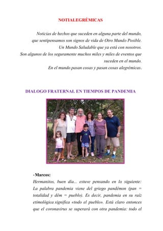 NOTIALEGRÉMICAS
Noticias de hechos que suceden en alguna parte del mundo,
que sentipensamos son signos de vida de Otro Mundo Posible.
Un Mundo Saludable que ya está con nosotros.
Son algunos de los seguramente muchos miles y miles de eventos que
suceden en el mundo.
En el mundo pasan cosas y pasan cosas alegrémicas.
DIALOGO FRATERNAL EN TIEMPOS DE PANDEMIA
-Marcos:
Hermanitos, buen día... estuve pensando en lo siguiente:
La palabra pandemia viene del griego pandêmon (pan =
totalidad y dêm = pueblo). Es decir, pandemia en su raíz
etimológica significa «todo el pueblo». Está claro entonces
que el coronavirus se superará con otra pandemia: todo el
 
