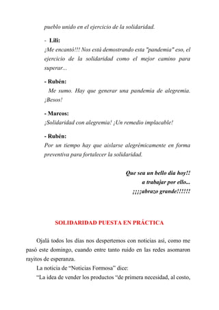 pueblo unido en el ejercicio de la solidaridad.
- Lili:
¡Me encantó!!! Nos está demostrando esta "pandemia" eso, el
ejercicio de la solidaridad como el mejor camino para
superar...
- Rubén:
Me sumo. Hay que generar una pandemia de alegremia.
¡Besos!
- Marcos:
¡Solidaridad con alegremia! ¡Un remedio implacable!
- Rubén:
Por un tiempo hay que aislarse alegrémicamente en forma
preventiva para fortalecer la solidaridad.
Que sea un bello dia hoy!!
a trabajar por ello...
¡¡¡¡abrazo grande!!!!!!
SOLIDARIDAD PUESTA EN PRÁCTICA
Ojalá todos los días nos despertemos con noticias así, como me
pasó este domingo, cuando entre tanto ruido en las redes asomaron
rayitos de esperanza.
La noticia de “Noticias Formosa” dice:
“La idea de vender los productos “de primera necesidad, al costo,
 