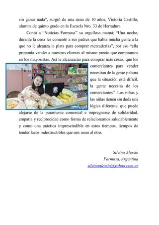 sin ganar nada”, surgió de una nena de 10 años, Victoria Castillo,
alumna de quinto grado en la Escuela Nro. 33 de Herradura.
Contó a “Noticias Formosa” su orgullosa mamá: “Una noche,
durante la cena les comentó a sus padres que había mucha gente a la
que no le alcanza la plata para comprar mercaderías”, por eso “ella
proponía vender a nuestros clientes al mismo precio que compramos
en los mayoristas. Así le alcanzarán para comprar más cosas; que los
comerciantes para vender
necesitan de la gente y ahora
que la situación está difícil,
la gente necesita de los
comerciantes”. Los niños y
las niñas tienen sin duda una
lógica diferente, que puede
alejarse de la puramente comercial e impregnarse de solidaridad,
empatía y reciprocidad como forma de relacionarnos saludablemente
y como una práctica imprescindible en estos tiempos, tiempos de
tender lazos indestructibles que nos unan al otro.
Silvina Alessio
Formosa, Argentina
silvinaalessio@yahoo.com.ar
 