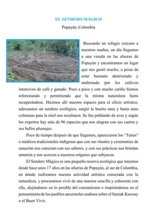 EL SENDERO MÁGICO
Popayán, Colombia
Buscando un refugio cercano a
nuestros sueños, un día llegamos
a una vereda en las afueras de
Popayán y encontramos un lugar
que nos gustó mucho, a pesar de
estar bastante deteriorado y
maltratado por los cultivos
intensivos de café y ganado. Poco a poco y con mucho cariño fuimos
reforestando y permitiendo que la misma naturaleza fuera
recuperándose. Hicimos allí nuestro espacio para el oficio artístico,
adecuamos un sendero ecológico, surgió la huerta sana y hasta unas
colmenas para la miel nos resultaron. Se fue poblando de aves y según
los expertos hay más de 96 especies que nos alegran con sus cantos y
sus bellos plumajes.
Poco de tiempo después de que llegamos, aparecieron los “Taitas”
o médicos tradicionales indígenas que con sus rituales y ceremonias de
sanación nos conectan con sus saberes, y con sus prácticas nos brindan
armonía y nos acercan a nuestros orígenes que subyacen.
El Sendero Mágico es una pequeña reserva ecológica que tenemos
desde hace unos 17 años en las afueras de Popayán, al sur de Colombia,
en donde realizamos nuestra actividad artística conectada con la
naturaleza, y procuramos vivir de una manera sencilla y coherente con
ella, alejándonos en lo posible del consumismo e inspirándonos en el
pensamiento de los pueblos ancestrales andinos sobre el Sumak Kawsay
o el Buen Vivir.
 