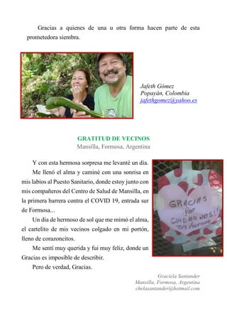 Gracias a quienes de una u otra forma hacen parte de esta
prometedora siembra.
Jafeth Gómez
Popayán, Colombia
jafethgomez@yahoo.es
GRATITUD DE VECINOS
Mansilla, Formosa, Argentina
Y con esta hermosa sorpresa me levanté un día.
Me llenó el alma y caminé con una sonrisa en
mis labios al Puesto Sanitario, donde estoy junto con
mis compañeros del Centro de Salud de Mansilla, en
la primera barrera contra el COVID 19, entrada sur
de Formosa...
Un día de hermoso de sol que me mimó el alma,
el cartelito de mis vecinos colgado en mi portón,
lleno de corazoncitos.
Me sentí muy querida y fui muy feliz, donde un
Gracias es imposible de describir.
Pero de verdad, Gracias.
Graciela Santander
Mansilla, Formosa, Argentina
chelasantander@hotmail.com
 