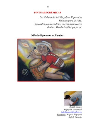 57
PINTUALEGRÉMICAS
Los Colores de la Vida y de la Esperanza
Pinturas para la Vida,
las cuales son luces de los nuevos amaneceres
de Otro Mundo Posible que ya es.
Niño Indígena con su Tambor
Jafeth Gómez
Popayán, Colombia
jafethgomez@yahoo.es
Facebook: Wipala Popayan
Jafeth Galeria
 