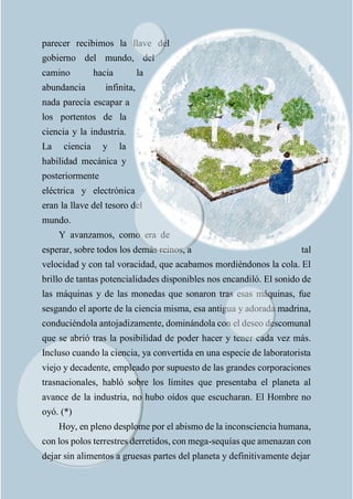 parecer recibimos la llave del
gobierno del mundo, del
camino hacia la
abundancia infinita,
nada parecía escapar a
los portentos de la
ciencia y la industria.
La ciencia y la
habilidad mecánica y
posteriormente
eléctrica y electrónica
eran la llave del tesoro del
mundo.
Y avanzamos, como era de
esperar, sobre todos los demás reinos, a tal
velocidad y con tal voracidad, que acabamos mordiéndonos la cola. El
brillo de tantas potencialidades disponibles nos encandiló. El sonido de
las máquinas y de las monedas que sonaron tras esas máquinas, fue
sesgando el aporte de la ciencia misma, esa antigua y adorada madrina,
conduciéndola antojadizamente, dominándola con el deseo descomunal
que se abrió tras la posibilidad de poder hacer y tener cada vez más.
Incluso cuando la ciencia, ya convertida en una especie de laboratorista
viejo y decadente, empleado por supuesto de las grandes corporaciones
trasnacionales, habló sobre los límites que presentaba el planeta al
avance de la industria, no hubo oídos que escucharan. El Hombre no
oyó. (*)
Hoy, en pleno desplome por el abismo de la inconsciencia humana,
con los polos terrestres derretidos, con mega-sequías que amenazan con
dejar sin alimentos a gruesas partes del planeta y definitivamente dejar
 