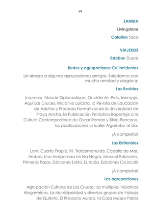 69
ZAMBIA
Livingstone
Catalina Taca
VIAJEROS
Esteban Dupré
Redes y agrupaciones Co.incidentes
Un abrazo a algunas agrupaciones amigas. Saludamos con
mucha amistad y alegría a:
Las Revistas
Insomnio, Monde Diplomatique, Occidente, Polis, Mensaje,
Aquí Las Cruces, Iniciativa Laicista, la Revista de Educación
de Adultos y Procesos Formativos de la Universidad de
Playa Ancha, la Publicación Periódica Reportaje a la
Cultura Contemporánea de Oscar Román y Silvio Roncone,
las publicaciones virtuales Algarrobo al día.
¡A completar!
Las Editoriales
Lom, Cuarto Propio, Ril, Tralcamahuida, Caballo de Mar,
Ambos, Una temporada en Isla Negra, Manual Ediciones,
Primeros Pasos, Ediciones Lolita, Eutopía, Ediciones Co.incidir
¡A completar!
Las agrupaciones
Agrupación Cultural de Las Cruces, las múltiples iniciativas
Alegrémicas, La Municipalidad y diversos grupos de trabajo
de Quillota, El Proyecto Aurora, la Casa Museo Pablo
 
