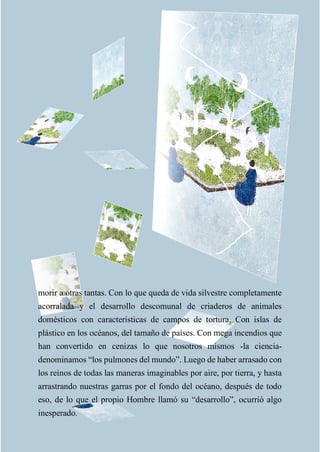 morir a otras tantas. Con lo que queda de vida silvestre completamente
acorralada y el desarrollo descomunal de criaderos de animales
domésticos con características de campos de tortura. Con islas de
plástico en los océanos, del tamaño de países. Con mega incendios que
han convertido en cenizas lo que nosotros mismos -la ciencia-
denominamos “los pulmones del mundo”. Luego de haber arrasado con
los reinos de todas las maneras imaginables por aire, por tierra, y hasta
arrastrando nuestras garras por el fondo del océano, después de todo
eso, de lo que el propio Hombre llamó su “desarrollo”, ocurrió algo
inesperado.
 