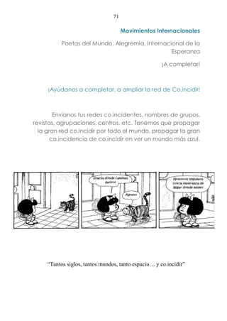71
Movimientos Internacionales
Poetas del Mundo, Alegremia, Internacional de la
Esperanza
¡A completar!
¡Ayúdanos a completar, a ampliar la red de Co.incidir!
Envíanos tus redes co.incidentes, nombres de grupos,
revistas, agrupaciones, centros, etc. Tenemos que propagar
la gran red co.incidir por todo el mundo, propagar la gran
co.incidencia de co.incidir en ver un mundo más azul.
“Tantos siglos, tantos mundos, tanto espacio… y co.incidir”
 