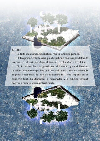 El Tao:
La fruta cae cuando está madura, reza la sabiduría popular.
El Tao probablemente diría que el equilibrio está siempre detrás de
las cosas, en el vacío que dejan al no-estar, en el no-hacer. En el Ser.
El Ser es mucho más grande que el Hombre, y es el Hombre
también, pero parece que hoy está quedando mucho más en evidencia
el papel secundario de este autodenominado Homo sapiens en el
concierto total. La desnudez, la precariedad y la ridícula vanidad
decoran a nuestro personaje tristemente.
 