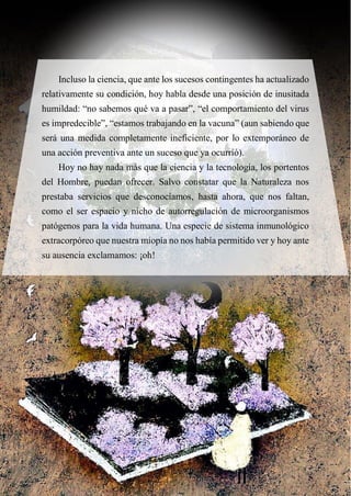 Incluso la ciencia, que ante los sucesos contingentes ha actualizado
relativamente su condición, hoy habla desde una posición de inusitada
humildad: “no sabemos qué va a pasar”, “el comportamiento del virus
es impredecible”, “estamos trabajando en la vacuna” (aun sabiendo que
será una medida completamente ineficiente, por lo extemporáneo de
una acción preventiva ante un suceso que ya ocurrió).
Hoy no hay nada más que la ciencia y la tecnología, los portentos
del Hombre, puedan ofrecer. Salvo constatar que la Naturaleza nos
prestaba servicios que desconocíamos, hasta ahora, que nos faltan,
como el ser espacio y nicho de autorregulación de microorganismos
patógenos para la vida humana. Una especie de sistema inmunológico
extracorpóreo que nuestra miopía no nos había permitido ver y hoy ante
su ausencia exclamamos: ¡oh!
 
