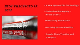 BEST PRACTICES IN
SCM
• A New Spin on Old Technology.
• Customized Packaging –
‘Share a Coke.’
• Embracing Automation
• Focusing on Sustainability
• Supply Chain Tracking and
Analytics
 