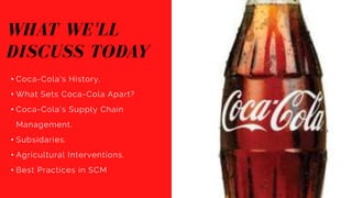 WHAT WE'LL
DISCUSS TODAY
• Coca-Cola's History.
• What Sets Coca-Cola Apart?
• Coca-Cola's Supply Chain
Management.
• Subsidaries.
• Agricultural Interventions.
• Best Practices in SCM
 