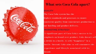 The Coca-Cola system has the
highest standards and processes to ensure
consistent quality from concentrate production to
our bottling and product delivery.
QUALITY
MARKETING STRATEGY
A significant part of Coca-Cola's success is its
emphasis on brand over product. Coke doesn't sell
a drink in a bottle, it sells “happiness” in a
bottle. Instead, Coke aims to sell consumers the
experience and lifestyle associated with its
brand.
What sets Coca Cola apart?
 