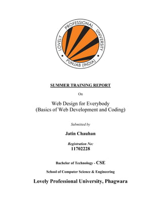 SUMMER TRAINING REPORT
On
Web Design for Everybody
(Basics of Web Development and Coding)
Submitted by
Jatin Chauhan
Registration No:
11702228
Bachelor of Technology - CSE
School of Computer Science & Engineering
Lovely Professional University, Phagwara
 