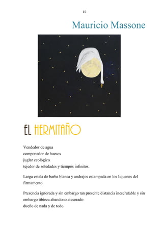 10
Mauricio Massone
EL ERMITAÑO
Vendedor de agua
componedor de huesos
juglar ecológico
tejedor de soledades y tiempos infinitos.
Larga estela de barba blanca y andrajos estampada en los líquenes del
firmamento.
Presencia ignorada y sin embargo tan presente distancia inescrutable y sin
embargo tibieza abandono atesorado
dueño de nada y de todo.
El Hermitaño
 