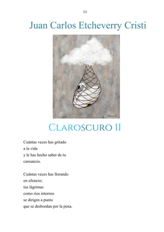 13
Juan Carlos Etcheverry Cristi
CLAROSCURO II
Cuántas veces has gritado
a la vida
y le has hecho saber de tu
cansancio.
Cuántas veces has llorando
en silencio;
tus lágrimas
como ríos internos
se dirigen a punto
que se desbordan por la pena.
Claroscuro II
 
