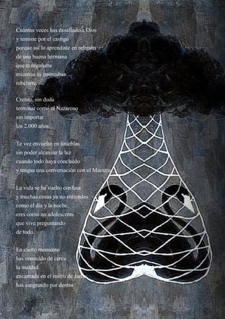 14
Cuántas veces has desafiado a Dios
y temiste por el castigo
porque así lo aprendiste en religión
de una buena hermana
que te regañaba
mientras tú intentabas
rebelarte.
Creíste, sin duda
terminar como el Nazareno
sin importar
los 2.000 años.
Te vez envuelto en tinieblas
sin poder alcanzar la luz
cuando todo haya concluido
y tengas una conversación con el Maestro.
La vida se ha vuelto confusa
y muchas cosas ya no entiendes
como el día y la noche,
eres como un adolescente
que vive preguntando
de todo.
En cierto momento
has conocido de cerca
la maldad
encarnada en el rostro de Judas
has sangrando por dentro
 