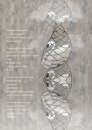 15
mientras el otro gozaba
y te has preguntado
si es verdad lo que se devela
frente a tus ojos.
No pretendes ser un apóstol
apenas eres un poeta
que cuando el espíritu de la muerte
ronda
te aferras a la fe
como la gran esperanza
de vida.
Entonces eres un privilegiado,
eres el indicado
para narrar
esta historia
que mucho hubiesen querido
pero no estarán para hacerlo.
La vida nos da y nos quita
es como la moneda
que gira en su mismo eje
sin saber si saldrá
cara o sol.
 