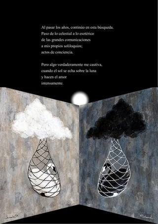 16
Al pasar los años, continúo en esta búsqueda.
Paso de lo celestial a lo esotérico
de las grandes comunicaciones
a mis propios soliloquios;
actos de conciencia.
Pero algo verdaderamente me cautiva,
cuando el sol se echa sobre la luna
y hacen el amor
intensamente.
 