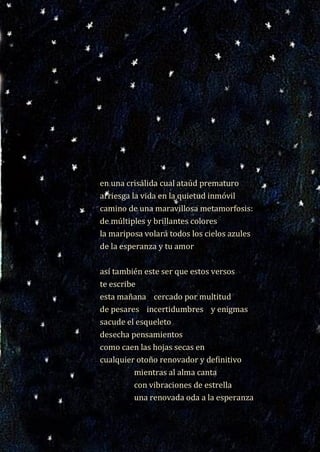 18
en una crisálida cual ataúd prematuro
arriesga la vida en la quietud inmóvil
camino de una maravillosa metamorfosis:
de múltiples y brillantes colores
la mariposa volará todos los cielos azules
de la esperanza y tu amor
así también este ser que estos versos
te escribe
esta mañana cercado por multitud
de pesares incertidumbres y enigmas
sacude el esqueleto
desecha pensamientos
como caen las hojas secas en
cualquier otoño renovador y definitivo
mientras al alma canta
con vibraciones de estrella
una renovada oda a la esperanza
en una crisálida cual ataúd prematuro
arriesga la vida en la quietud inmóvil
camino de una maravillosa metamorfosis:
de múltiples y brillantes colores
la mariposa volará todos los cielos azules
de la esperanza y tu amor
así también este ser que estos versos
te escribe
esta mañana cercado por multitud
de pesares incertidumbres y enigmas
sacude el esqueleto
desecha pensamientos
como caen las hojas secas en
cualquier otoño renovador y definitivo
mientras al alma canta
con vibraciones de estrella
una renovada oda a la esperanza
 