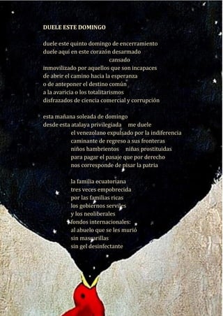 19
Duele este domingo
duele este quinto domingo de encerramiento
duele aquí en este corazón desarmado
cansado
inmovilizado por aquellos que son incapaces
de abrir el camino hacia la esperanza
o de anteponer el destino común
a la avaricia o los totalitarismos
disfrazados de ciencia comercial y corrupción
esta mañana soleada de domingo
desde esta atalaya privilegiada me duele
el venezolano expulsado por la indiferencia
caminante de regreso a sus fronteras
niños hambrientos niñas prostituidas
para pagar el pasaje que por derecho
nos corresponde de pisar la patria
la familia ecuatoriana
tres veces empobrecida
por las familias ricas
los gobiernos serviles
y los neoliberales
fondos internacionales:
al abuelo que se les murió
sin mascarillas
sin gel desinfectante
sin ventilador ni oxígeno
DUELE ESTE DOMINGO
duele este quinto domingo de encerramiento
duele aquí en este corazón desarmado
cansado
inmovilizado por aquellos que son incapaces
de abrir el camino hacia la esperanza
o de anteponer el destino común
a la avaricia o los totalitarismos
disfrazados de ciencia comercial y corrupción
esta mañana soleada de domingo
desde esta atalaya privilegiada me duele
el venezolano expulsado por la indiferencia
caminante de regreso a sus fronteras
niños hambrientos niñas prostituidas
para pagar el pasaje que por derecho
nos corresponde de pisar la patria
la familia ecuatoriana
tres veces empobrecida
por las familias ricas
los gobiernos serviles
y los neoliberales
fondos internacionales:
al abuelo que se les murió
sin mascarillas
sin gel desinfectante
sin ventilador ni oxígeno
 