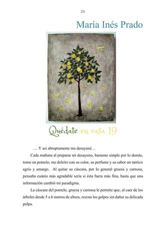 23
María Inés Prado
QUÉDATE EN CASA 19
… Y así abruptamente me desayuné…
Cada mañana al preparar mi desayuno, bastante simple por lo demás,
tomo un pomelo, me deleito con su color, su perfume y su sabor un tantico
agrio y amargo. Al quitar su cáscara, por lo general gruesa y carnosa,
pensaba cuánto más agradable sería si ésta fuera más fina, hasta que una
información cambió mi paradigma.
La cáscara del pomelo, gruesa y carnosa le permite que, al caer de los
árboles desde 5 a 6 metros de altura, resista los golpes sin dañar su delicada
pulpa.
Quédate en casa 19
 