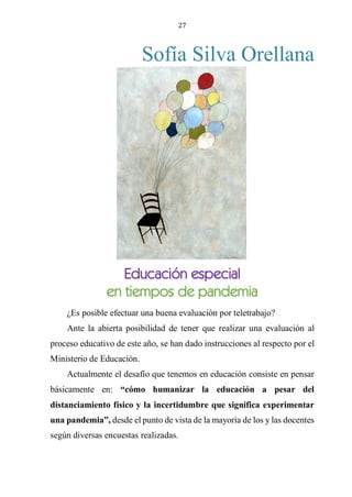 27
Sofía Silva Orellana
EDUCACIÓN ESPECIAL EN TIEMPOS DE PANDEMIA
¿Es posible efectuar una buena evaluación por teletrabajo?
Ante la abierta posibilidad de tener que realizar una evaluación al
proceso educativo de este año, se han dado instrucciones al respecto por el
Ministerio de Educación.
Actualmente el desafío que tenemos en educación consiste en pensar
básicamente en: “cómo humanizar la educación a pesar del
distanciamiento físico y la incertidumbre que significa experimentar
una pandemia”, desde el punto de vista de la mayoría de los y las docentes
según diversas encuestas realizadas.
Educación especial
en tiempos de pandemia
 