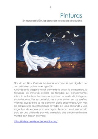 3
Pinturas
En esta edición, la obra de Rebecca Rebouche
Nacida en New Orleans, Louisiana, encarna lo que significa ser
una artista en activo en el siglo XXI.
A través de la alegoría visual, convierte la angustia en asombro, lo
temporal en inmortal, invisible en tangible. Sus conocimientos
sobre la naturaleza humana se expresan a través de imágenes
encantadoras. Ver su portafolio es como entrar en sus sueños,
mientras que su blog se lee como un diario encontrado. Con más
de 500 pinturas en colecciones privadas en todo el mundo y una
larga lista de espera para encargos, Rebecca está preparada
para ser una artista de por vida a medida que crece y se lleva al
mundo con ella en ese viaje.
https://rebeccarebouche.tumblr.com/
 