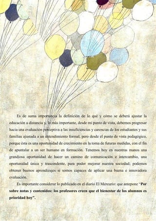 33
Es de suma importancia la definición de lo qué y cómo se deberá ajustar la
educación a distancia y, lo más importante, desde mi punto de vista, debemos progresar
hacia una evaluación perceptiva a las insuficiencias y carencias de los estudiantes y sus
familias ajustada a un entendimiento formal, pero desde el punto de vista pedagógico,
porque ésta es una oportunidad de crecimiento en la toma de futuras medidas, con el fin
de apuntalar a un ser humano en formación. Tenemos hoy en nuestras manos una
grandiosa oportunidad de hacer un camino de comunicación e intercambio, una
oportunidad única y trascendente, para poder mejorar nuestra sociedad; podemos
obtener buenos aprendizajes si somos capaces de aplicar una buena e innovadora
evaluación.
Es importante considerar lo publicado en el diario El Mercurio: que antepone “Por
sobre notas y contenidos: los profesores creen que el bienestar de los alumnos es
prioridad hoy”.
 
