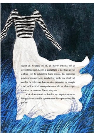 35
seguir en bicicleta, en fin, en mayor armonía con el
ecosistema local. Llegó la cuarentena y esto hizo que el
diálogo con la naturaleza fuera mayor. En ocasiones
practicar mis ejercicios saludables y sentir que el sol y el
cambio de colores de las montañas potencian mi energía
vital. Allí sentí el acompañamiento de mi abuela que
nació en esta zona de Comechingones.
Y en el transcurrir de los días me inquietó crear un
bosquecito de comida y probar esta tierra poco conocida
por mí.
 