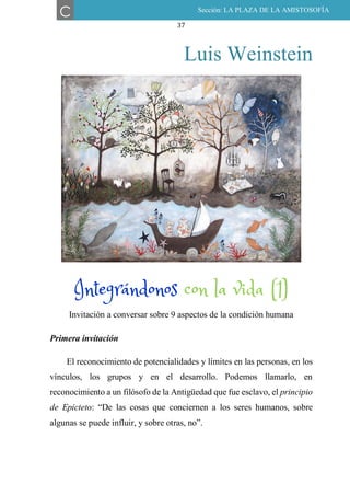37
Luis Weinstein
INTEGRÁNDONOS CON LA VIDA (1)
Invitación a conversar sobre 9 aspectos de la condición humana
Primera invitación
El reconocimiento de potencialidades y límites en las personas, en los
vínculos, los grupos y en el desarrollo. Podemos llamarlo, en
reconocimiento a un filósofo de la Antigüedad que fue esclavo, el principio
de Epicteto: “De las cosas que conciernen a los seres humanos, sobre
algunas se puede influir, y sobre otras, no”.
C Sección: LA PLAZA DE LA AMISTOSOFÍA
Integrándonos con la vida (1)
 
