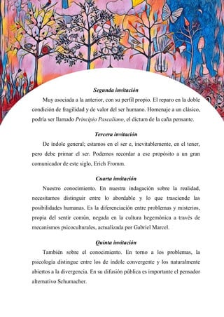 38
Segunda invitación
Muy asociada a la anterior, con su perfil propio. El reparo en la doble
condición de fragilidad y de valor del ser humano. Homenaje a un clásico,
podría ser llamado Principio Pascaliano, el dictum de la caña pensante.
Tercera invitación
De índole general; estamos en el ser e, inevitablemente, en el tener,
pero debe primar el ser. Podemos recordar a ese propósito a un gran
comunicador de este siglo, Erich Fromm.
Cuarta invitación
Nuestro conocimiento. En nuestra indagación sobre la realidad,
necesitamos distinguir entre lo abordable y lo que trasciende las
posibilidades humanas. Es la diferenciación entre problemas y misterios,
propia del sentir común, negada en la cultura hegemónica a través de
mecanismos psicoculturales, actualizada por Gabriel Marcel.
Quinta invitación
También sobre el conocimiento. En torno a los problemas, la
psicología distingue entre los de índole convergente y los naturalmente
abiertos a la divergencia. En su difusión pública es importante el pensador
alternativo Schumacher.
 