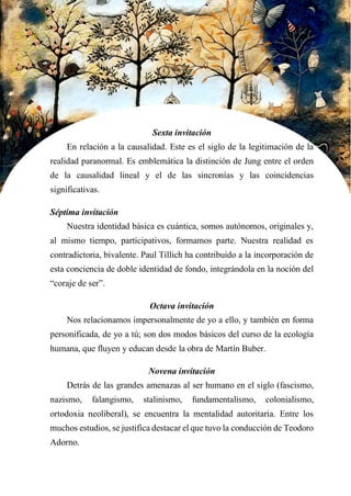 39
Sexta invitación
En relación a la causalidad. Este es el siglo de la legitimación de la
realidad paranormal. Es emblemática la distinción de Jung entre el orden
de la causalidad lineal y el de las sincronías y las coincidencias
significativas.
Séptima invitación
Nuestra identidad básica es cuántica, somos autónomos, originales y,
al mismo tiempo, participativos, formamos parte. Nuestra realidad es
contradictoria, bivalente. Paul Tillich ha contribuido a la incorporación de
esta conciencia de doble identidad de fondo, integrándola en la noción del
“coraje de ser”.
Octava invitación
Nos relacionamos impersonalmente de yo a ello, y también en forma
personificada, de yo a tú; son dos modos básicos del curso de la ecología
humana, que fluyen y educan desde la obra de Martín Buber.
Novena invitación
Detrás de las grandes amenazas al ser humano en el siglo (fascismo,
nazismo, falangismo, stalinismo, fundamentalismo, colonialismo,
ortodoxia neoliberal), se encuentra la mentalidad autoritaria. Entre los
muchos estudios, se justifica destacar el que tuvo la conducción de Teodoro
Adorno.
 