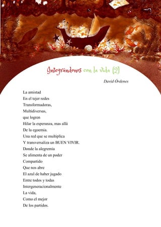 40
INTEGRÁNDONOS CON LA VIDA 2
David Órdenes
La amistad
En el tejer redes
Transformadoras,
Multidiversas,
que logren
Hilar la esperanza, mas allá
De la egoemia.
Una red que se multiplica
Y transversaliza un BUEN VIVIR.
Donde la alegremia
Se alimenta de un poder
Compartido
Que nos abre
El azul de haber jugado
Entre todos y todas
Intergeneracionalmente
La vida,
Como el mejor
De los partidos.
Integrándonos con la vida (2)
 