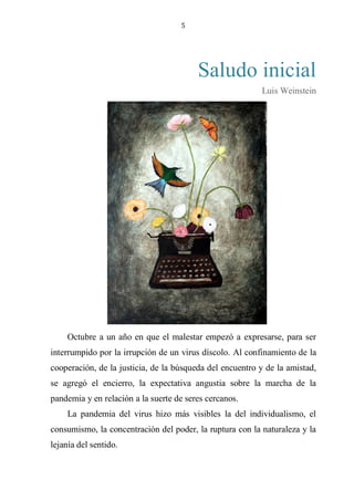 5
Saludo inicial
Luis Weinstein
Octubre a un año en que el malestar empezó a expresarse, para ser
interrumpido por la irrupción de un virus díscolo. Al confinamiento de la
cooperación, de la justicia, de la búsqueda del encuentro y de la amistad,
se agregó el encierro, la expectativa angustia sobre la marcha de la
pandemia y en relación a la suerte de seres cercanos.
La pandemia del virus hizo más visibles la del individualismo, el
consumismo, la concentración del poder, la ruptura con la naturaleza y la
lejanía del sentido.
 