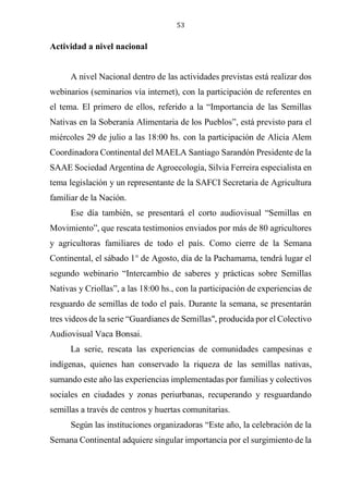 53
Actividad a nivel nacional
A nivel Nacional dentro de las actividades previstas está realizar dos
webinarios (seminarios vía internet), con la participación de referentes en
el tema. El primero de ellos, referido a la “Importancia de las Semillas
Nativas en la Soberanía Alimentaria de los Pueblos”, está previsto para el
miércoles 29 de julio a las 18:00 hs. con la participación de Alicia Alem
Coordinadora Continental del MAELA Santiago Sarandón Presidente de la
SAAE Sociedad Argentina de Agroecología, Silvia Ferreira especialista en
tema legislación y un representante de la SAFCI Secretaria de Agricultura
familiar de la Nación.
Ese día también, se presentará el corto audiovisual “Semillas en
Movimiento”, que rescata testimonios enviados por más de 80 agricultores
y agricultoras familiares de todo el país. Como cierre de la Semana
Continental, el sábado 1° de Agosto, día de la Pachamama, tendrá lugar el
segundo webinario “Intercambio de saberes y prácticas sobre Semillas
Nativas y Criollas”, a las 18:00 hs., con la participación de experiencias de
resguardo de semillas de todo el país. Durante la semana, se presentarán
tres videos de la serie “Guardianes de Semillas", producida por el Colectivo
Audiovisual Vaca Bonsai.
La serie, rescata las experiencias de comunidades campesinas e
indígenas, quienes han conservado la riqueza de las semillas nativas,
sumando este año las experiencias implementadas por familias y colectivos
sociales en ciudades y zonas periurbanas, recuperando y resguardando
semillas a través de centros y huertas comunitarias.
Según las instituciones organizadoras “Este año, la celebración de la
Semana Continental adquiere singular importancia por el surgimiento de la
 