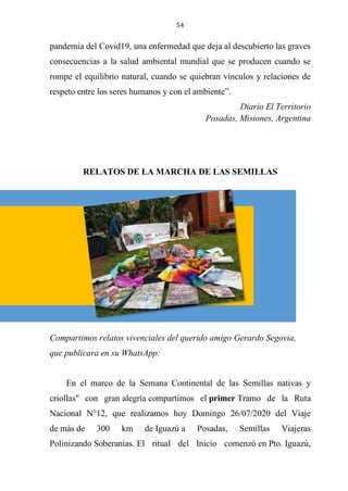54
pandemia del Covid19, una enfermedad que deja al descubierto las graves
consecuencias a la salud ambiental mundial que se producen cuando se
rompe el equilibrio natural, cuando se quiebran vínculos y relaciones de
respeto entre los seres humanos y con el ambiente”.
Diario El Territorio
Posadas, Misiones, Argentina
RELATOS DE LA MARCHA DE LAS SEMILLAS
Compartimos relatos vivenciales del querido amigo Gerardo Segovia,
que publicara en su WhatsApp:
En el marco de la Semana Continental de las Semillas nativas y
criollas" con gran alegría compartimos el primer Tramo de la Ruta
Nacional N°12, que realizamos hoy Domingo 26/07/2020 del Viaje
de más de 300 km de Iguazú a Posadas, Semillas Viajeras
Polinizando Soberanías. El ritual del Inicio comenzó en Pto. Iguazú,
 