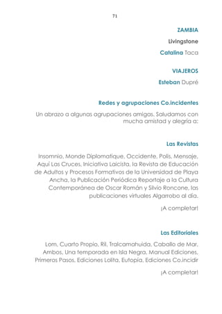 71
ZAMBIA
Livingstone
Catalina Taca
VIAJEROS
Esteban Dupré
Redes y agrupaciones Co.incidentes
Un abrazo a algunas agrupaciones amigas. Saludamos con
mucha amistad y alegría a:
Las Revistas
Insomnio, Monde Diplomatique, Occidente, Polis, Mensaje,
Aquí Las Cruces, Iniciativa Laicista, la Revista de Educación
de Adultos y Procesos Formativos de la Universidad de Playa
Ancha, la Publicación Periódica Reportaje a la Cultura
Contemporánea de Oscar Román y Silvio Roncone, las
publicaciones virtuales Algarrobo al día.
¡A completar!
Las Editoriales
Lom, Cuarto Propio, Ril, Tralcamahuida, Caballo de Mar,
Ambos, Una temporada en Isla Negra, Manual Ediciones,
Primeros Pasos, Ediciones Lolita, Eutopía, Ediciones Co.incidir
¡A completar!
 