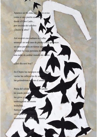 8
Aparece así no más, sin previo aviso
como si una puerta se abriera
desde el Otro Lado...
por encima del cerebro
¿Quién la abre?
Así ocurrió esa mañana en Lefke
amanecí en una casa de piedra color garbanzo
un tanto perdida en tierras ajenas.
Al abrir la vieja persiana de madera
una nube de azahar inundó mi rostro
¿Qué día será hoy?
En Chipre los naranjos están en flor
vacías las callejuelas de adoquín
las golondrinas apuran el amanecer.
Presa del cálido silencio del jardín
no puedo pensar
los giros y cantos sufis
embriagaron mi mente
Inshallah…
Samya, Horva, Sharifa
envueltas en sus velos
inundaron de música el corazón.
 