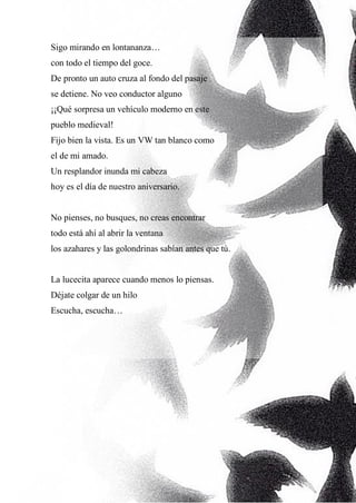9
Sigo mirando en lontananza…
con todo el tiempo del goce.
De pronto un auto cruza al fondo del pasaje
se detiene. No veo conductor alguno
¡¡Qué sorpresa un vehículo moderno en este
pueblo medieval!
Fijo bien la vista. Es un VW tan blanco como
el de mi amado.
Un resplandor inunda mi cabeza
hoy es el día de nuestro aniversario.
No pienses, no busques, no creas encontrar
todo está ahí al abrir la ventana
los azahares y las golondrinas sabían antes que tú.
La lucecita aparece cuando menos lo piensas.
Déjate colgar de un hilo
Escucha, escucha…
 