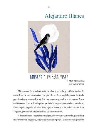 11
Alejandro Illanes
AMISTAD A PRIMERA VISTA
A Mati Monsalvo,
con admiración
Mi ventana, de la sala de estar, se abre a un bello y cuidado jardín, de
unos doce metros cuadrados, con piso de verde y mullido pasto, limitado
por frondosos matorrales, de los que asoman grandes y hermosas flores
multicolores. Una solitaria palmera, brinda su generosa sombra, a un lado.
Este amplio espacio al aire libre, queda cerrado a la calle vecina, Los
Trigales, por una alta reja metálica de color marrón.
Admirando esa soberbia naturaleza, observé que concurría, posándose
suavemente en la grama, un pajarito con cuerpo del tamaño de un puño de
Amistad a primera vista
 
