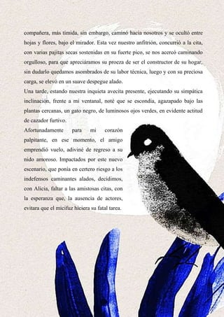 16
compañera, más tímida, sin embargo, caminó hacia nosotros y se ocultó entre
hojas y flores, bajo el mirador. Esta vez nuestro anfitrión, concurrió a la cita,
con varias pajitas secas sostenidas en su fuerte pico, se nos acercó caminando
orgulloso, para que apreciáramos su proeza de ser el constructor de su hogar,
sin dudarlo quedamos asombrados de su labor técnica, luego y con su preciosa
carga, se elevó en un suave despegue alado.
Una tarde, estando nuestra inquieta avecita presente, ejecutando su simpática
inclinación, frente a mi ventanal, noté que se escondía, agazapado bajo las
plantas cercanas, un gato negro, de luminosos ojos verdes, en evidente actitud
de cazador furtivo.
Afortunadamente para mi corazón
palpitante, en ese momento, el amigo
emprendió vuelo, adiviné de regreso a su
nido amoroso. Impactados por este nuevo
escenario, que ponía en certero riesgo a los
indefensos caminantes alados, decidimos,
con Alicia, faltar a las amistosas citas, con
la esperanza que, la ausencia de actores,
evitara que el micifuz hiciera su fatal tarea.
 